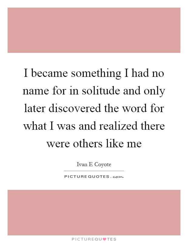 I became something I had no name for in solitude and only later discovered the word for what I was and realized there were others like me Picture Quote #1