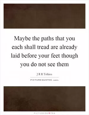 Maybe the paths that you each shall tread are already laid before your feet though you do not see them Picture Quote #1
