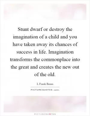 Stunt dwarf or destroy the imagination of a child and you have taken away its chances of success in life. Imagination transforms the commonplace into the great and creates the new out of the old Picture Quote #1