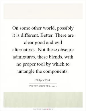On some other world, possibly it is different. Better. There are clear good and evil alternatives. Not these obscure admixtures, these blends, with no proper tool by which to untangle the components Picture Quote #1