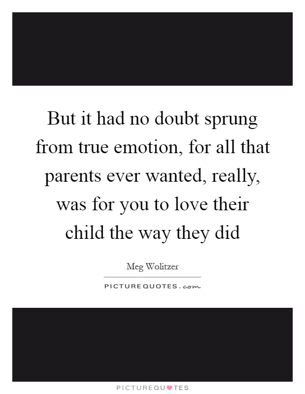 But it had no doubt sprung from true emotion, for all that parents ever wanted, really, was for you to love their child the way they did Picture Quote #1