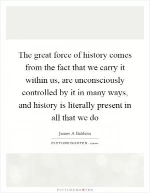 The great force of history comes from the fact that we carry it within us, are unconsciously controlled by it in many ways, and history is literally present in all that we do Picture Quote #1