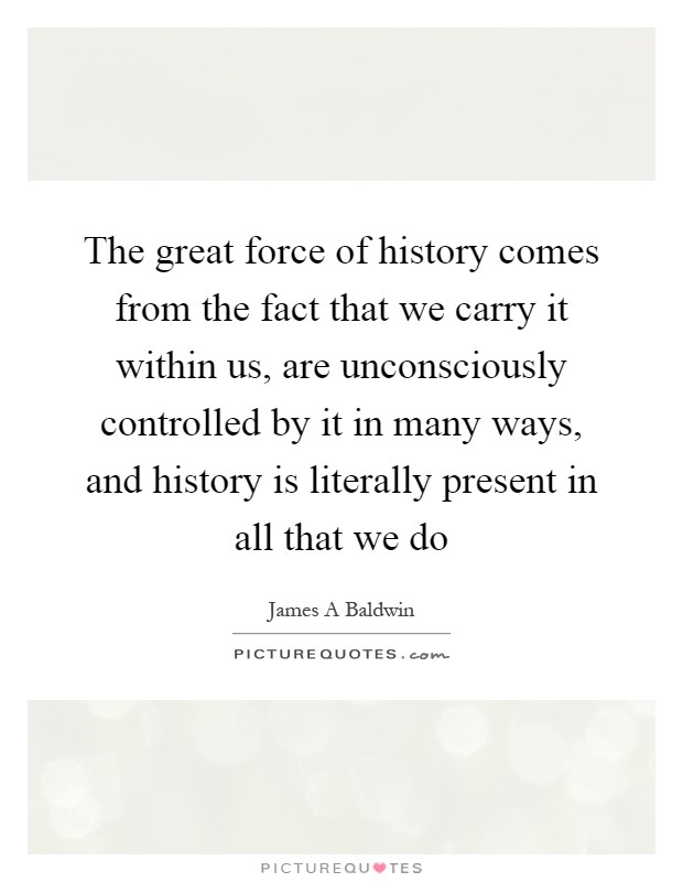 The great force of history comes from the fact that we carry it within us, are unconsciously controlled by it in many ways, and history is literally present in all that we do Picture Quote #1