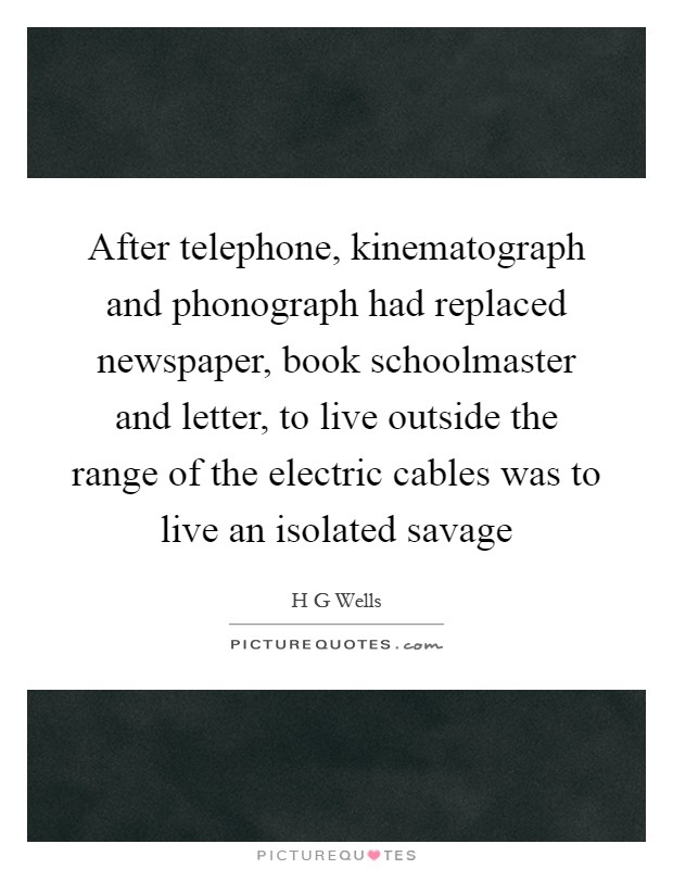After telephone, kinematograph and phonograph had replaced newspaper, book schoolmaster and letter, to live outside the range of the electric cables was to live an isolated savage Picture Quote #1