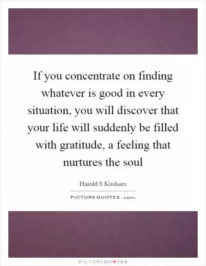 If you concentrate on finding whatever is good in every situation, you will discover that your life will suddenly be filled with gratitude, a feeling that nurtures the soul Picture Quote #1