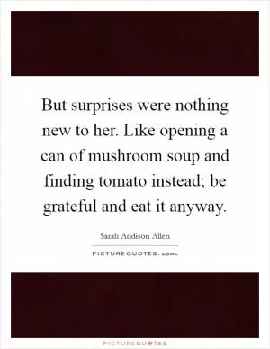 But surprises were nothing new to her. Like opening a can of mushroom soup and finding tomato instead; be grateful and eat it anyway Picture Quote #1