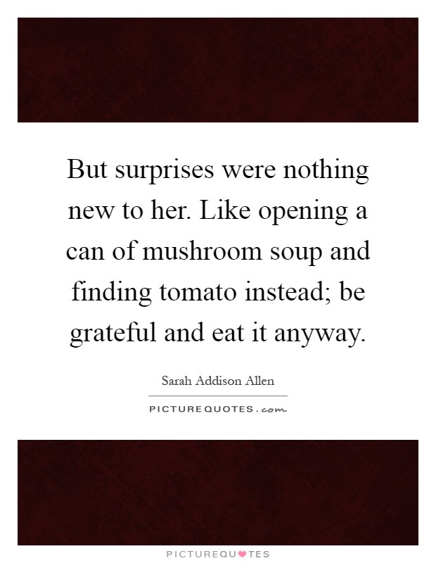 But surprises were nothing new to her. Like opening a can of mushroom soup and finding tomato instead; be grateful and eat it anyway Picture Quote #1