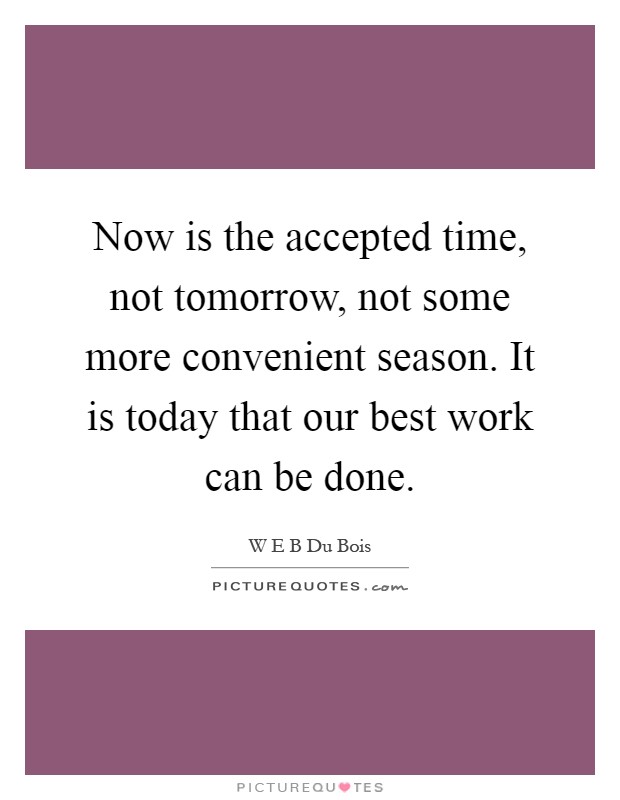 Now is the accepted time, not tomorrow, not some more convenient season. It is today that our best work can be done Picture Quote #1