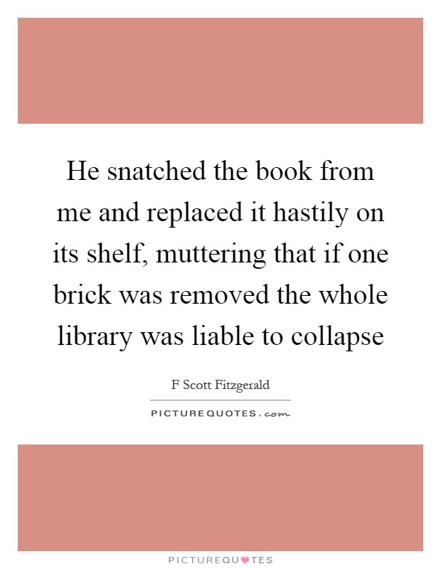 He snatched the book from me and replaced it hastily on its shelf, muttering that if one brick was removed the whole library was liable to collapse Picture Quote #1