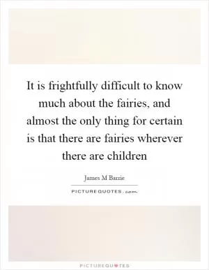 It is frightfully difficult to know much about the fairies, and almost the only thing for certain is that there are fairies wherever there are children Picture Quote #1