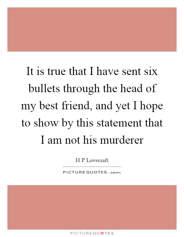 It is true that I have sent six bullets through the head of my best friend, and yet I hope to show by this statement that I am not his murderer Picture Quote #1