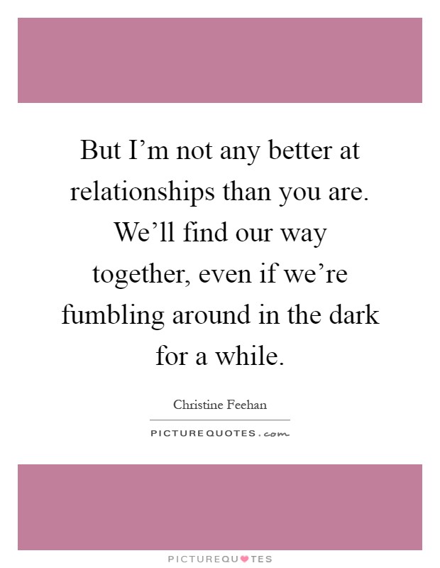 But I'm not any better at relationships than you are. We'll find our way together, even if we're fumbling around in the dark for a while Picture Quote #1