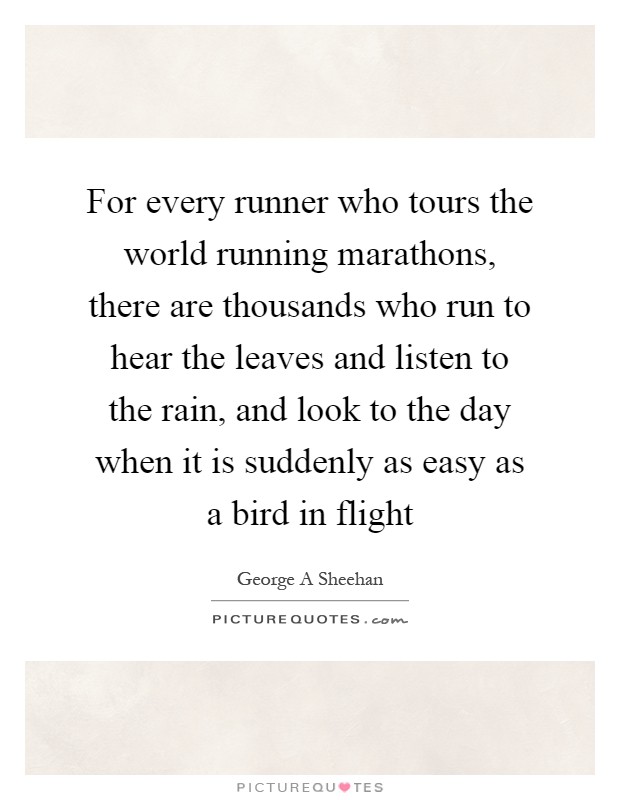 For every runner who tours the world running marathons, there are thousands who run to hear the leaves and listen to the rain, and look to the day when it is suddenly as easy as a bird in flight Picture Quote #1