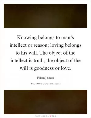 Knowing belongs to man’s intellect or reason; loving belongs to his will. The object of the intellect is truth; the object of the will is goodness or love Picture Quote #1