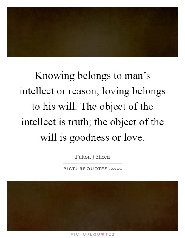 Knowing belongs to man's intellect or reason; loving belongs to his will. The object of the intellect is truth; the object of the will is goodness or love Picture Quote #1