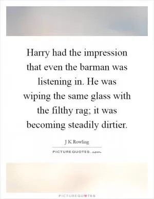 Harry had the impression that even the barman was listening in. He was wiping the same glass with the filthy rag; it was becoming steadily dirtier Picture Quote #1