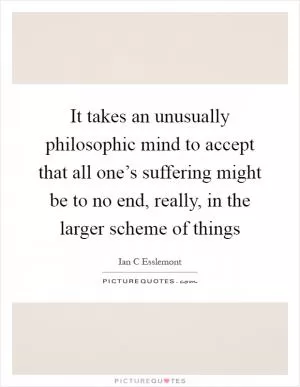 It takes an unusually philosophic mind to accept that all one’s suffering might be to no end, really, in the larger scheme of things Picture Quote #1