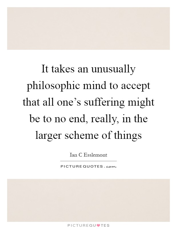 It takes an unusually philosophic mind to accept that all one's suffering might be to no end, really, in the larger scheme of things Picture Quote #1