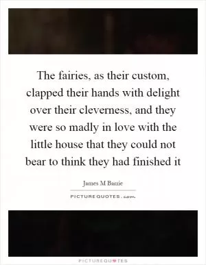 The fairies, as their custom, clapped their hands with delight over their cleverness, and they were so madly in love with the little house that they could not bear to think they had finished it Picture Quote #1