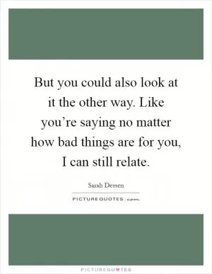 But you could also look at it the other way. Like you’re saying no matter how bad things are for you, I can still relate Picture Quote #1
