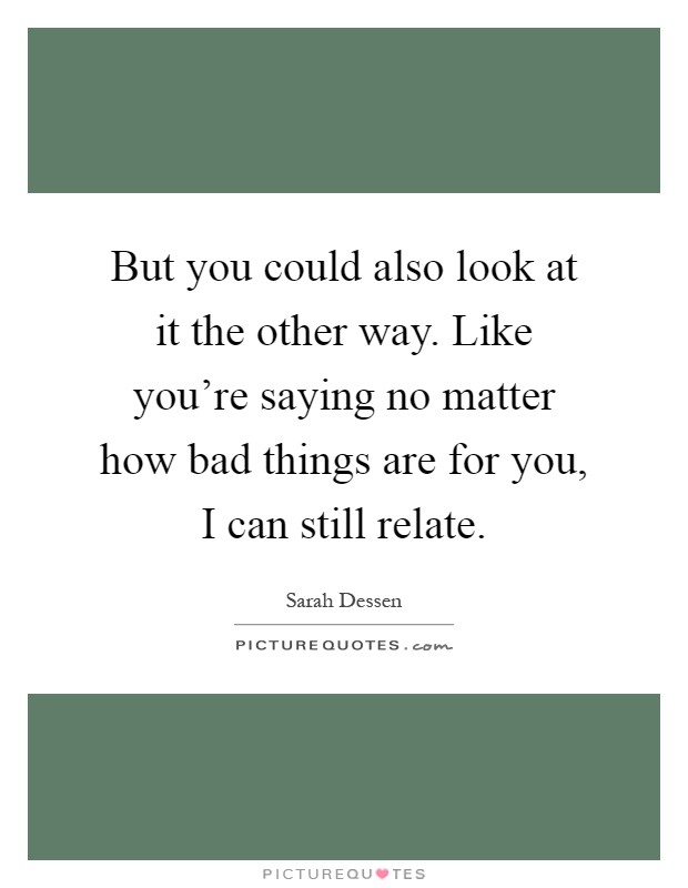 But you could also look at it the other way. Like you're saying no matter how bad things are for you, I can still relate Picture Quote #1