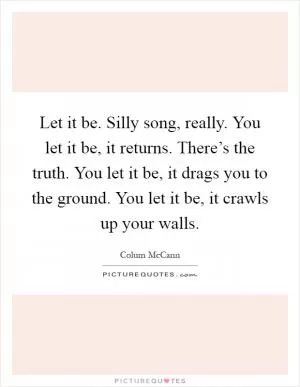 Let it be. Silly song, really. You let it be, it returns. There’s the truth. You let it be, it drags you to the ground. You let it be, it crawls up your walls Picture Quote #1