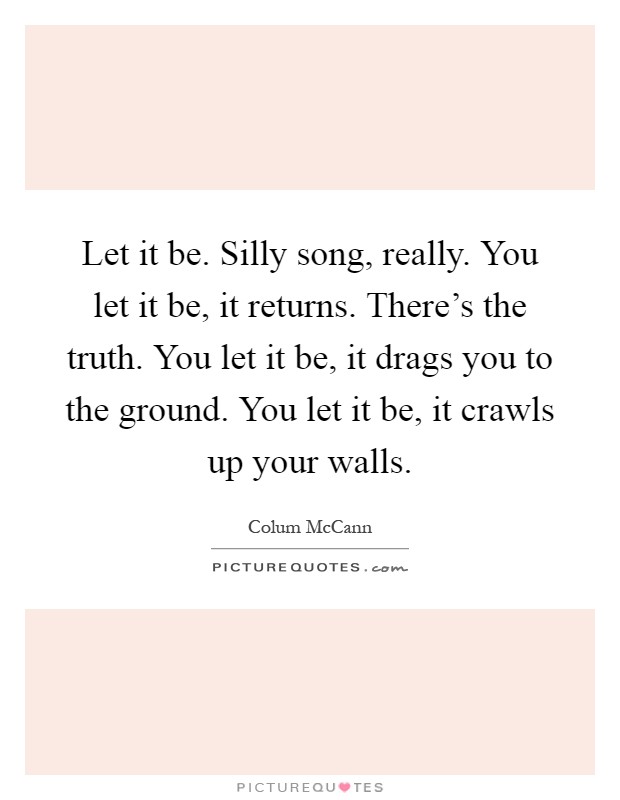 Let it be. Silly song, really. You let it be, it returns. There's the truth. You let it be, it drags you to the ground. You let it be, it crawls up your walls Picture Quote #1