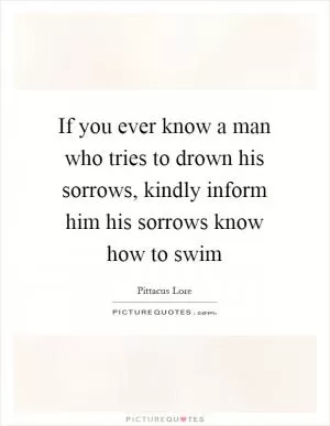 If you ever know a man who tries to drown his sorrows, kindly inform him his sorrows know how to swim Picture Quote #1