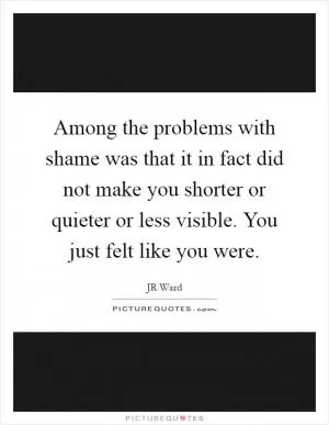 Among the problems with shame was that it in fact did not make you shorter or quieter or less visible. You just felt like you were Picture Quote #1