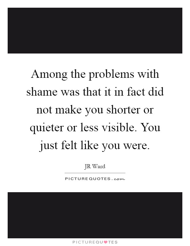 Among the problems with shame was that it in fact did not make you shorter or quieter or less visible. You just felt like you were Picture Quote #1