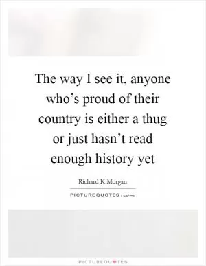 The way I see it, anyone who’s proud of their country is either a thug or just hasn’t read enough history yet Picture Quote #1