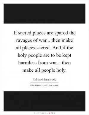 If sacred places are spared the ravages of war... then make all places sacred. And if the holy people are to be kept harmless from war... then make all people holy Picture Quote #1