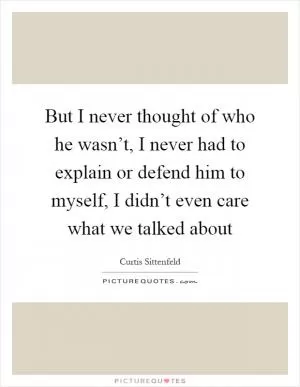 But I never thought of who he wasn’t, I never had to explain or defend him to myself, I didn’t even care what we talked about Picture Quote #1