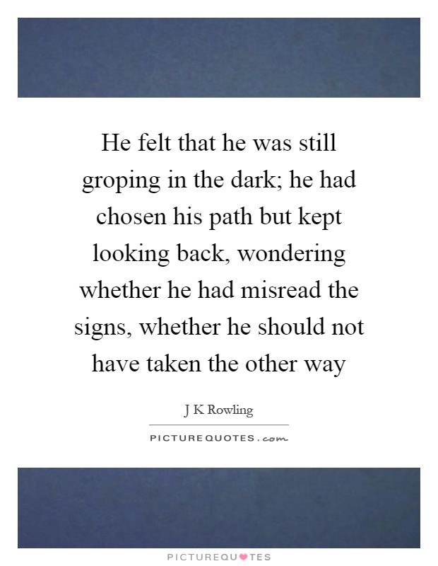 He felt that he was still groping in the dark; he had chosen his path but kept looking back, wondering whether he had misread the signs, whether he should not have taken the other way Picture Quote #1