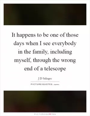 It happens to be one of those days when I see everybody in the family, including myself, through the wrong end of a telescope Picture Quote #1