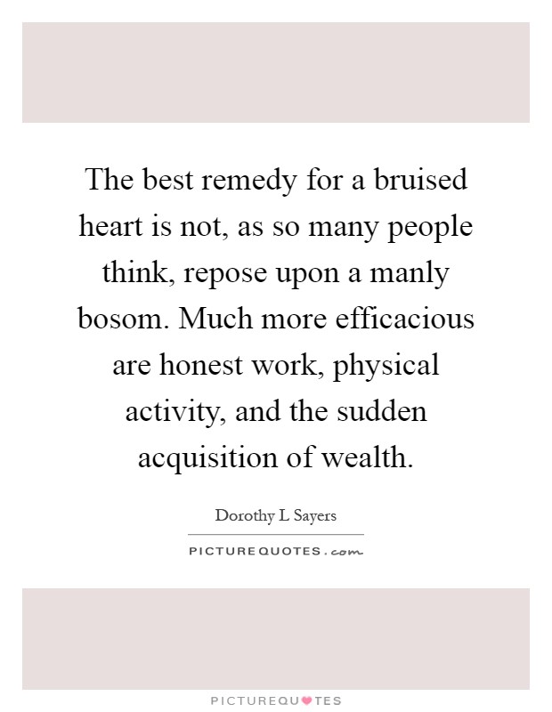 The best remedy for a bruised heart is not, as so many people think, repose upon a manly bosom. Much more efficacious are honest work, physical activity, and the sudden acquisition of wealth Picture Quote #1