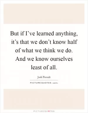 But if I’ve learned anything, it’s that we don’t know half of what we think we do. And we know ourselves least of all Picture Quote #1