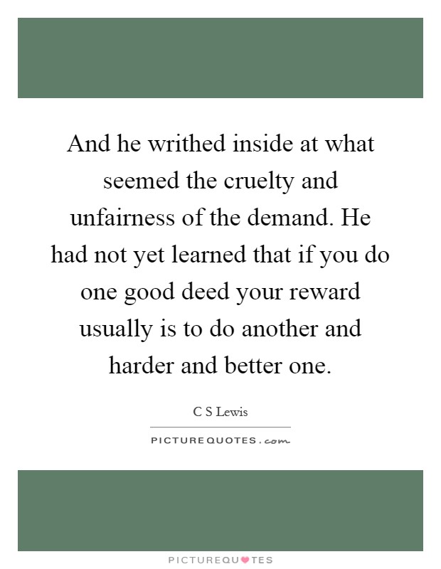 And he writhed inside at what seemed the cruelty and unfairness of the demand. He had not yet learned that if you do one good deed your reward usually is to do another and harder and better one Picture Quote #1