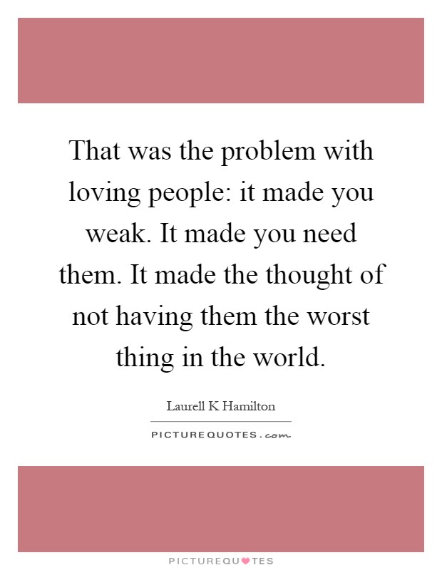 That was the problem with loving people: it made you weak. It made you need them. It made the thought of not having them the worst thing in the world Picture Quote #1