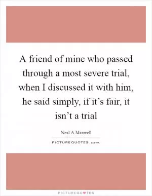 A friend of mine who passed through a most severe trial, when I discussed it with him, he said simply, if it’s fair, it isn’t a trial Picture Quote #1