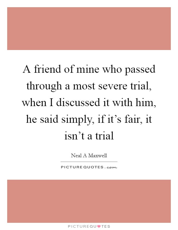 A friend of mine who passed through a most severe trial, when I discussed it with him, he said simply, if it's fair, it isn't a trial Picture Quote #1