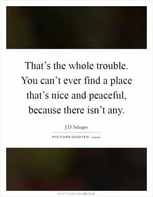 That’s the whole trouble. You can’t ever find a place that’s nice and peaceful, because there isn’t any Picture Quote #1