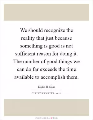 We should recognize the reality that just because something is good is not sufficient reason for doing it. The number of good things we can do far exceeds the time available to accomplish them Picture Quote #1