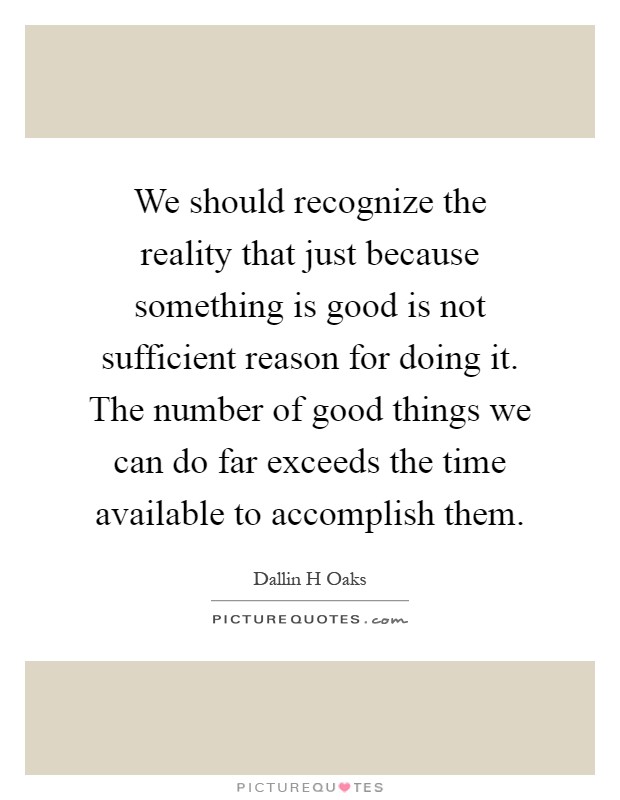 We should recognize the reality that just because something is good is not sufficient reason for doing it. The number of good things we can do far exceeds the time available to accomplish them Picture Quote #1