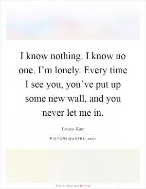 I know nothing. I know no one. I’m lonely. Every time I see you, you’ve put up some new wall, and you never let me in Picture Quote #1