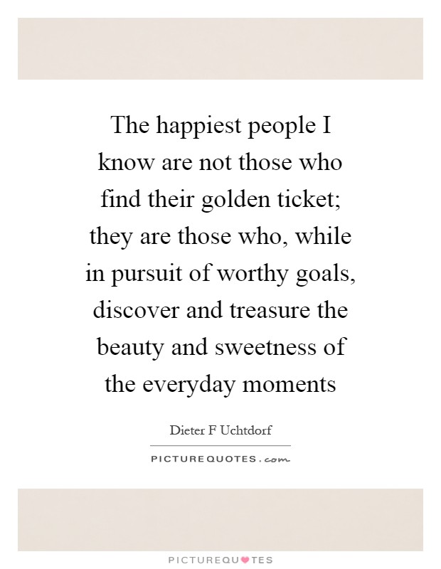 The happiest people I know are not those who find their golden ticket; they are those who, while in pursuit of worthy goals, discover and treasure the beauty and sweetness of the everyday moments Picture Quote #1