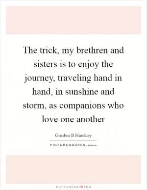 The trick, my brethren and sisters is to enjoy the journey, traveling hand in hand, in sunshine and storm, as companions who love one another Picture Quote #1