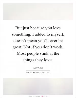 But just because you love something, I added to myself, doesn’t mean you’ll ever be great. Not if you don’t work. Most people stink at the things they love Picture Quote #1