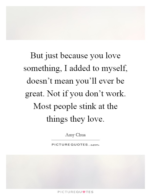 But just because you love something, I added to myself, doesn't mean you'll ever be great. Not if you don't work. Most people stink at the things they love Picture Quote #1
