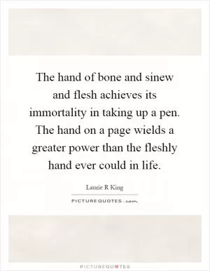 The hand of bone and sinew and flesh achieves its immortality in taking up a pen. The hand on a page wields a greater power than the fleshly hand ever could in life Picture Quote #1